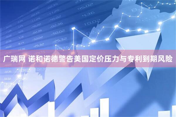 广瑞网 诺和诺德警告美国定价压力与专利到期风险
