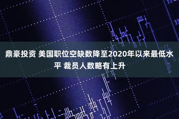 鼎豪投资 美国职位空缺数降至2020年以来最低水平 裁员人数略有上升