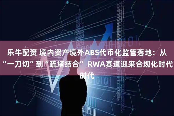 乐牛配资 境内资产境外ABS代币化监管落地：从“一刀切”到“疏堵结合” RWA赛道迎来合规化时代