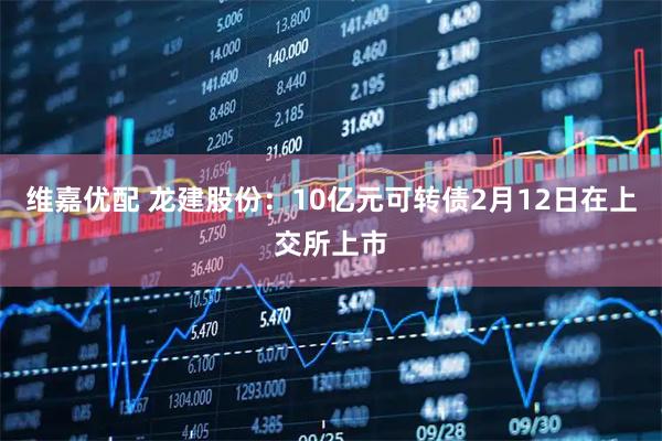 维嘉优配 龙建股份：10亿元可转债2月12日在上交所上市