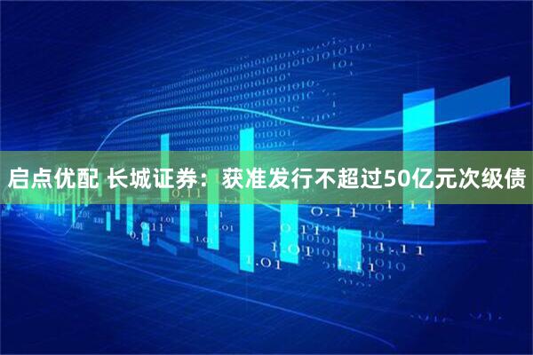 启点优配 长城证券：获准发行不超过50亿元次级债