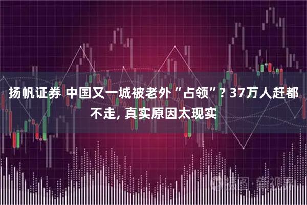 扬帆证券 中国又一城被老外“占领”? 37万人赶都不走, 真实原因太现实