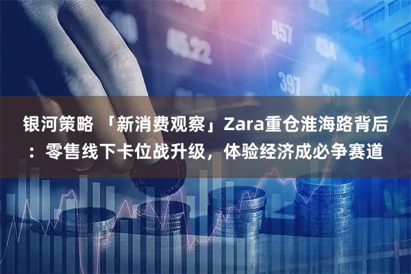 银河策略 「新消费观察」Zara重仓淮海路背后：零售线下卡位战升级，体验经济成必争赛道