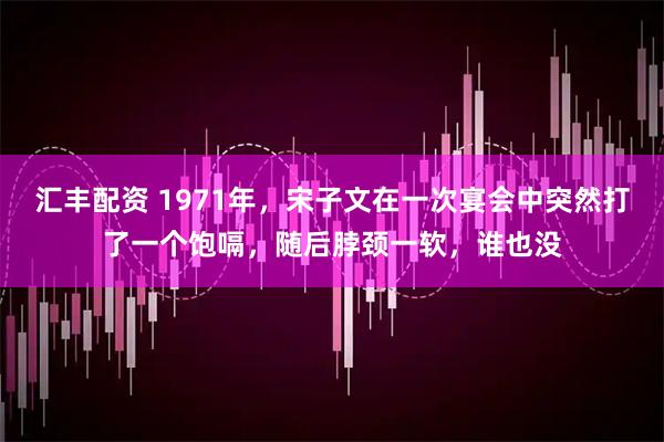 汇丰配资 1971年，宋子文在一次宴会中突然打了一个饱嗝，随后脖颈一软，谁也没