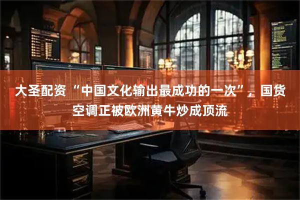 大圣配资 “中国文化输出最成功的一次”,国货空调正被欧洲黄牛炒成顶流