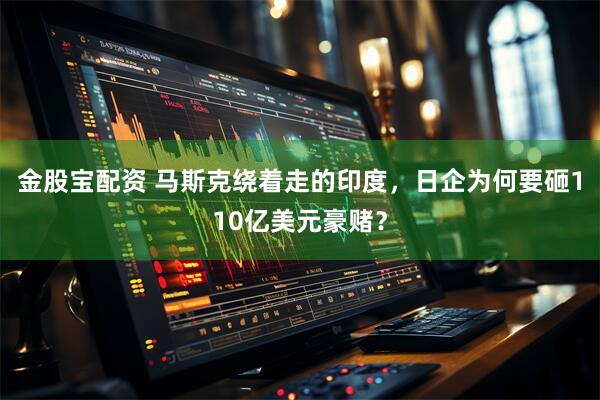 金股宝配资 马斯克绕着走的印度，日企为何要砸110亿美元豪赌？