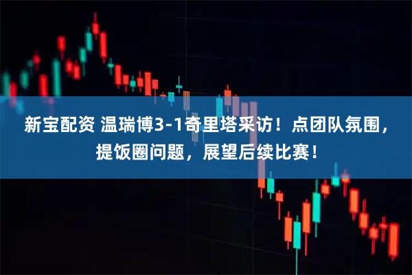新宝配资 温瑞博3-1奇里塔采访！点团队氛围，提饭圈问题，展望后续比赛！
