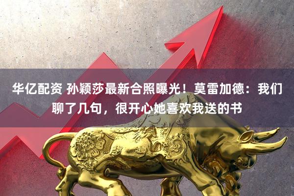 华亿配资 孙颖莎最新合照曝光！莫雷加德：我们聊了几句，很开心她喜欢我送的书
