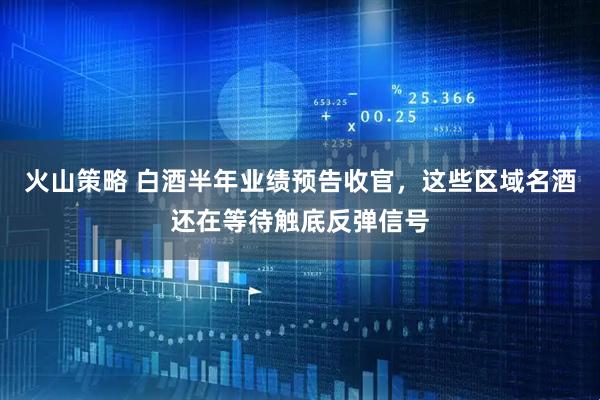 火山策略 白酒半年业绩预告收官，这些区域名酒还在等待触底反弹信号