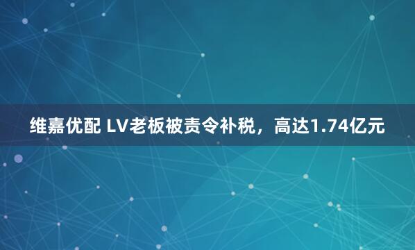 维嘉优配 LV老板被责令补税,高达1.74亿元