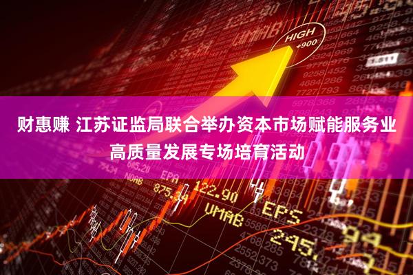 财惠赚 江苏证监局联合举办资本市场赋能服务业高质量发展专场培育活动