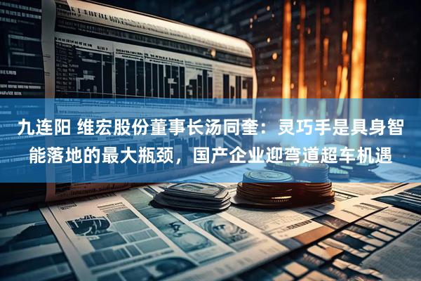 九连阳 维宏股份董事长汤同奎：灵巧手是具身智能落地的最大瓶颈，国产企业迎弯道超车机遇