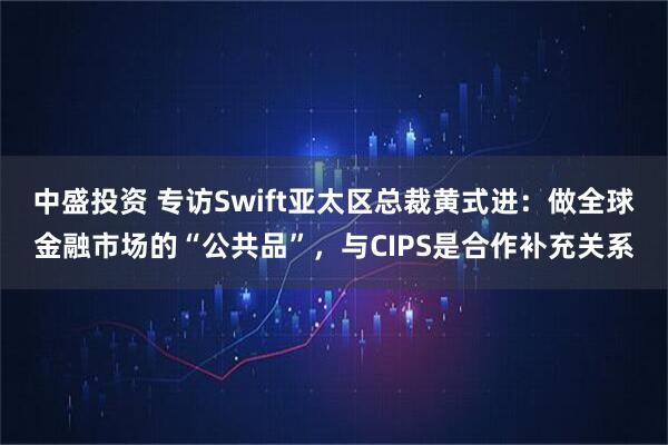 中盛投资 专访Swift亚太区总裁黄式进：做全球金融市场的“公共品”，与CIPS是合作补充关系