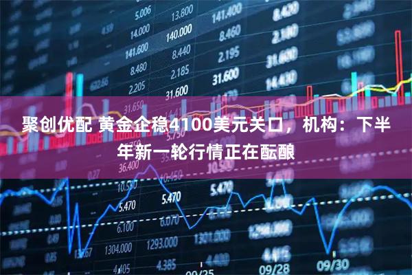 聚创优配 黄金企稳4100美元关口,机构:下半年新一轮行情正在酝酿