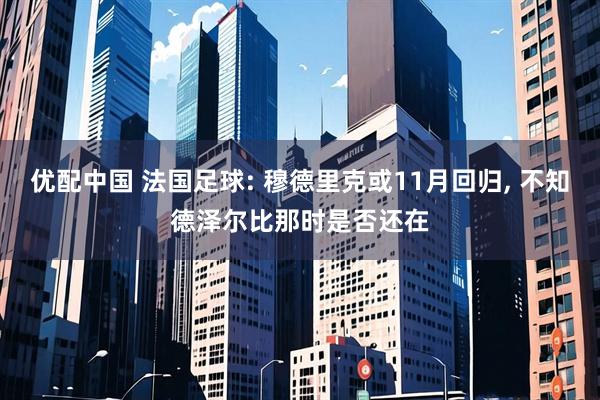 优配中国 法国足球: 穆德里克或11月回归, 不知德泽尔比那时是否还在