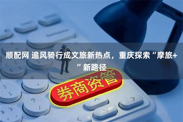 顺配网 追风骑行成文旅新热点，重庆探索“摩旅+”新路径